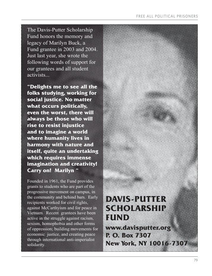 The Davis-Putter Scholarship Fund honors the memory and y of Marilyn Buck, a rantee in 2003 and 2004, Just last year, she wrote the following words of support for our grantees and all student activists... “Delights me to see all the folks studying, working for social justice. No matter what occurs politically, even the worst, there will always be those who will rise to resist injustice and to imagine a world where humanity lives in harmony with nature and itself, quite an undertaking which requires immense imagination and creativity! Carry on! Marilyn * Founded in 1961, the Fund provides ants to students who are part of the pr ive movement on campus, in the community and behind bars. Early recipients worked for civil rights, against McCarthyism and for peace in Vietnam, Recent grantees have been active in the struggle against racism, sexism, homophobia and other forms of oppression; building movements for economic justice, and creating peace through international anti-imperialist solidarity SLTic L PRISON